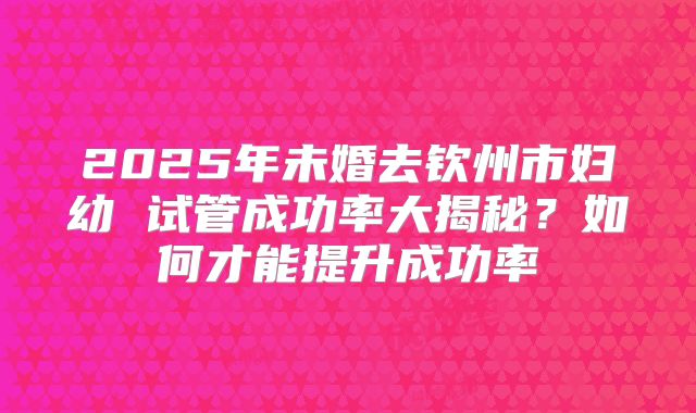 2025年未婚去钦州市妇幼 试管成功率大揭秘？如何才能提升成功率
