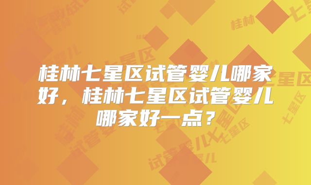 桂林七星区试管婴儿哪家好,桂林七星区试管婴儿哪家好一点?