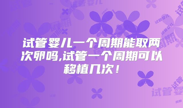 试管婴儿一个周期能取两次卵吗,试管一个周期可以移植几次！