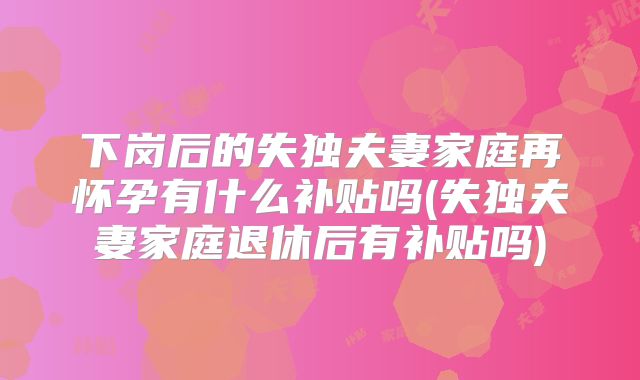 下岗后的失独夫妻家庭再怀孕有什么补贴吗(失独夫妻家庭退休后有补贴吗)