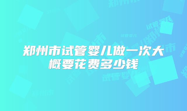 郑州市试管婴儿做一次大概要花费多少钱