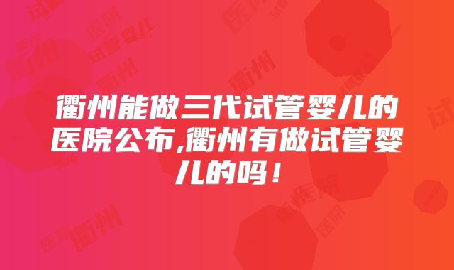 衢州能做三代试管婴儿的医院公布,衢州有做试管婴儿的吗！