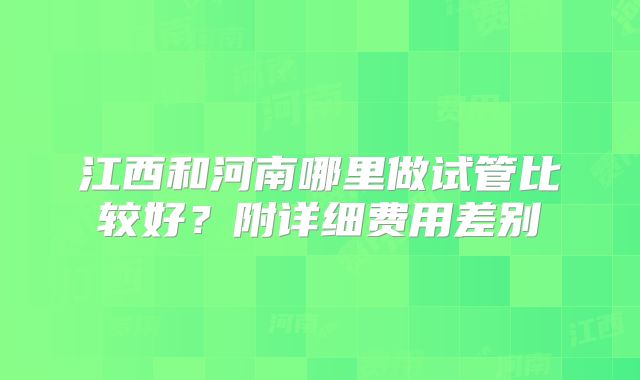 江西和河南哪里做试管比较好？附详细费用差别