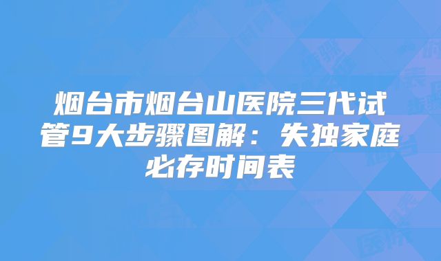 烟台市烟台山医院三代试管9大步骤图解：失独家庭必存时间表