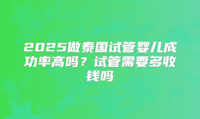 2025做泰国试管婴儿成功率高吗?试管需要多收钱吗