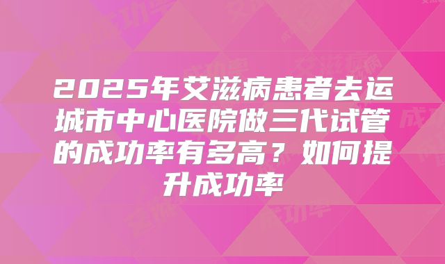 2025年艾滋病患者去运城市中心医院做三代试管的成功率有多高？如何提升成功率