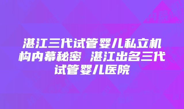 湛江三代试管婴儿私立机构内幕秘密 湛江出名三代试管婴儿医院