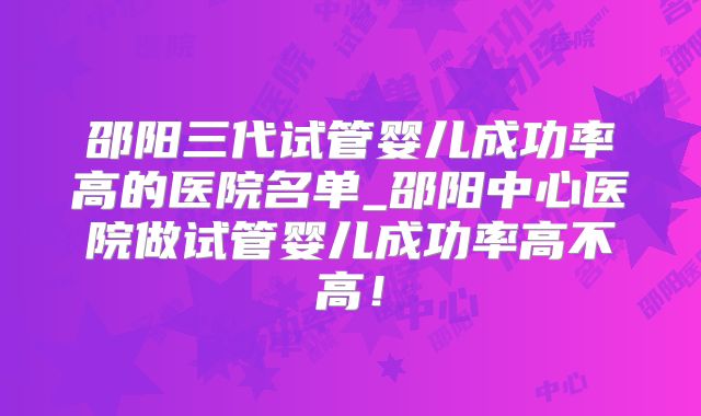邵阳三代试管婴儿成功率高的医院名单_邵阳中心医院做试管婴儿成功率高不高！