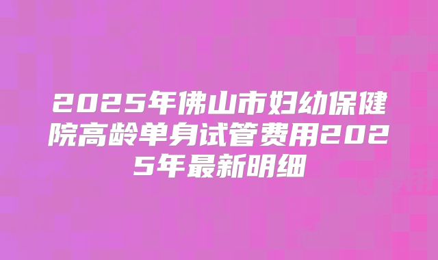 2025年佛山市妇幼保健院高龄单身试管费用2025年最新明细