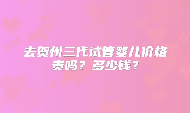 去贺州三代试管婴儿价格贵吗?多少钱?