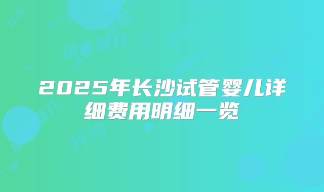 2025年长沙试管婴儿详细费用明细一览