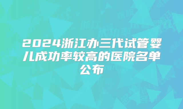 2024浙江办三代试管婴儿成功率较高的医院名单公布