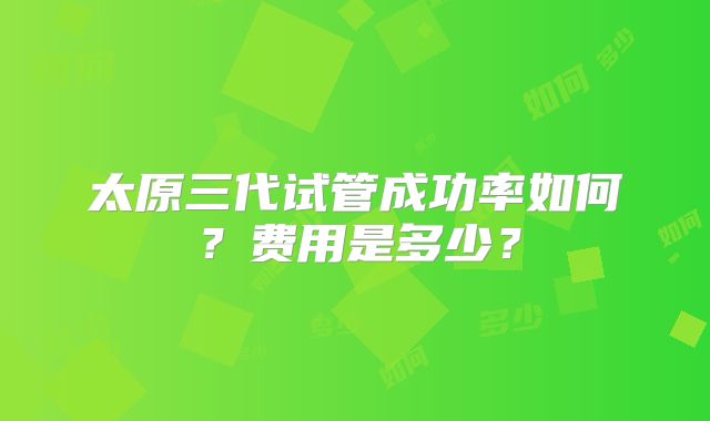 太原三代试管成功率如何？费用是多少？