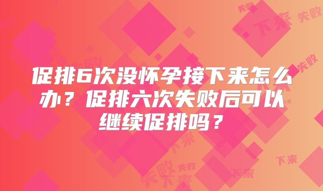 促排6次没怀孕接下来怎么办?促排六次失败后可以继续促排吗?