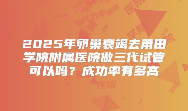 2025年卵巢衰竭去莆田学院附属医院做三代试管可以吗？成功率有多高
