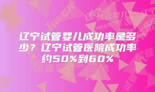 辽宁试管婴儿成功率是多少?辽宁试管医院成功率约50%到60%