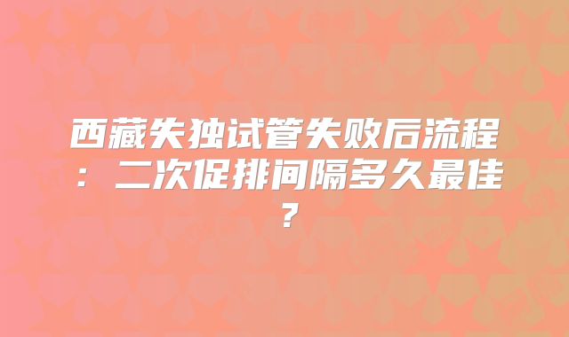 西藏失独试管失败后流程：二次促排间隔多久最佳？
