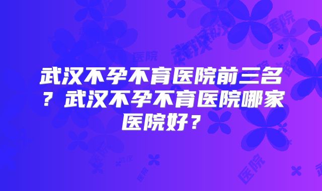 武汉不孕不育医院前三名?武汉不孕不育医院哪家医院好?