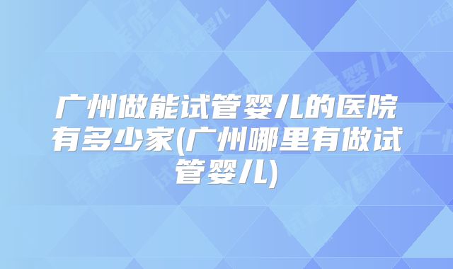 广州做能试管婴儿的医院有多少家(广州哪里有做试管婴儿)