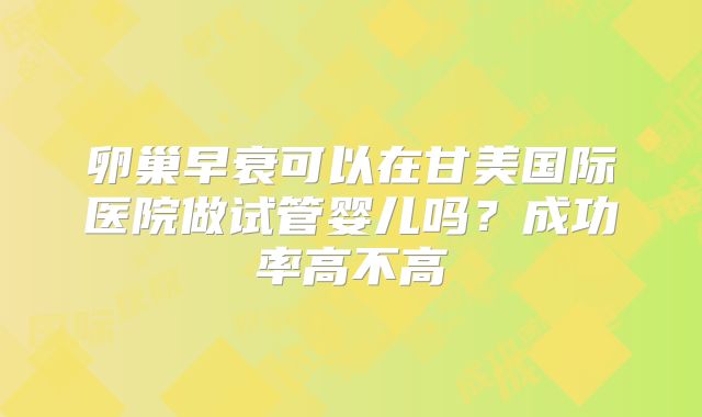 卵巢早衰可以在甘美国际医院做试管婴儿吗？成功率高不高
