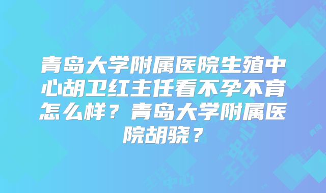 青岛大学附属医院生殖中心胡卫红主任看不孕不育怎么样？青岛大学附属医院胡骁？