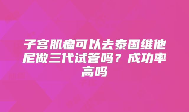 子宫肌瘤可以去泰国维他尼做三代试管吗?成功率高吗