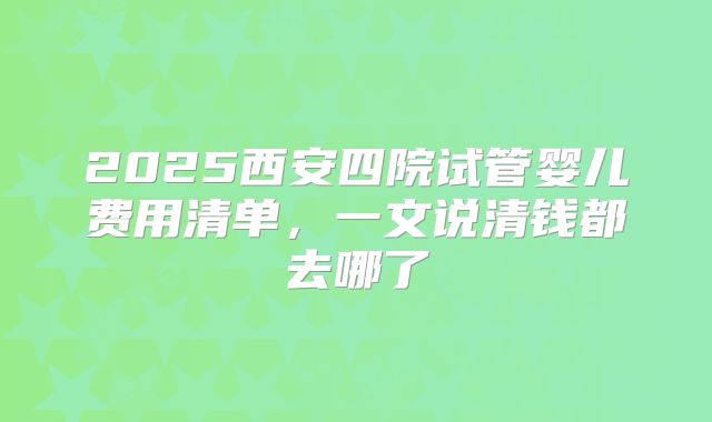 2025西安四院试管婴儿费用清单,一文说清钱都去哪了
