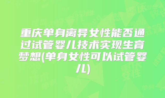 重庆单身离异女性能否通过试管婴儿技术实现生育梦想(单身女性可以试管婴儿)