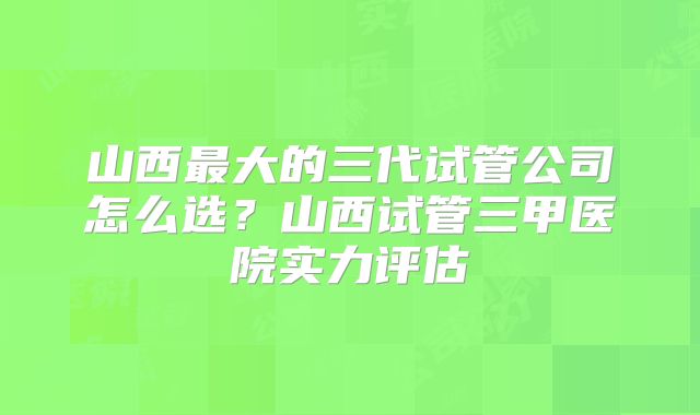山西最大的三代试管公司怎么选？山西试管三甲医院实力评估