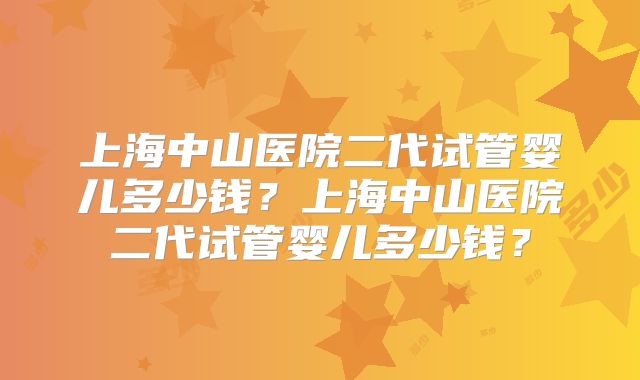 上海中山医院二代试管婴儿多少钱？上海中山医院二代试管婴儿多少钱？