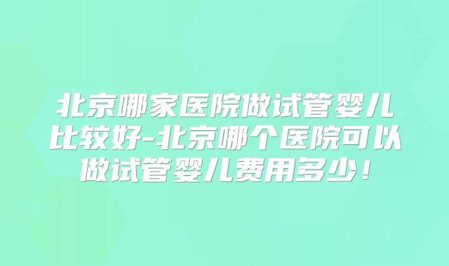 北京哪家医院做试管婴儿比较好-北京哪个医院可以做试管婴儿费用多少！