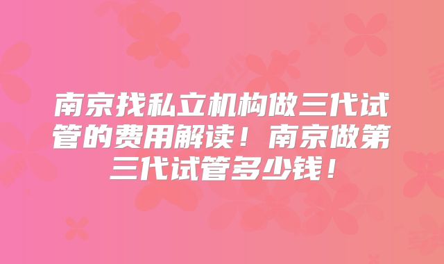 南京找私立机构做三代试管的费用解读!南京做第三代试管多少钱!