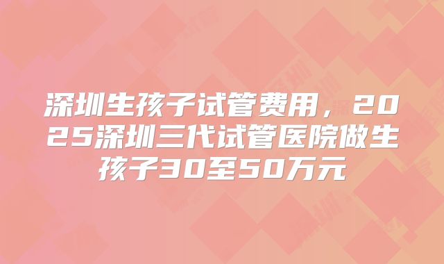 深圳生孩子试管费用，2025深圳三代试管医院做生孩子30至50万元