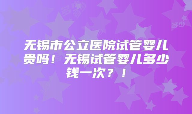 无锡市公立医院试管婴儿贵吗!无锡试管婴儿多少钱一次?!