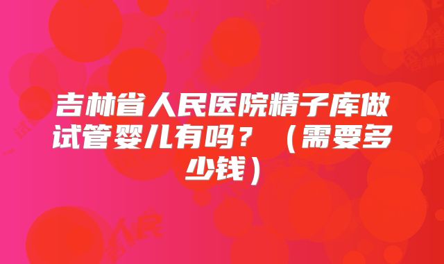 吉林省人民医院精子库做试管婴儿有吗?(需要多少钱)