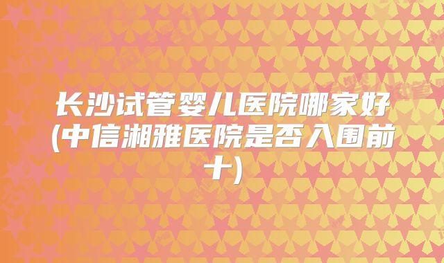 长沙试管婴儿医院哪家好(中信湘雅医院是否入围前十)