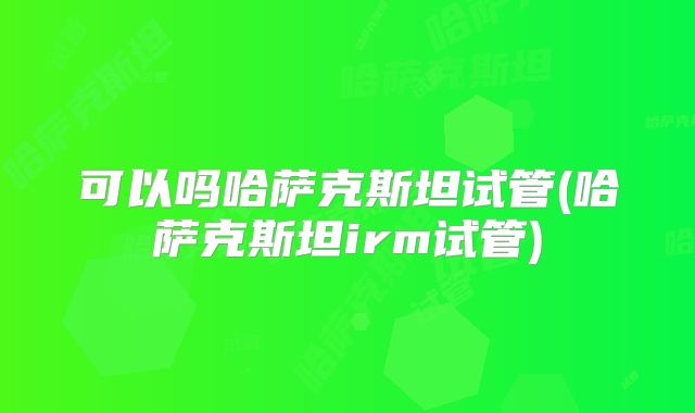 可以吗哈萨克斯坦试管(哈萨克斯坦irm试管)