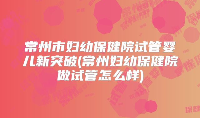 常州市妇幼保健院试管婴儿新突破(常州妇幼保健院做试管怎么样)