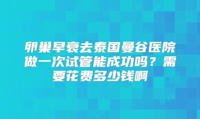 卵巢早衰去泰国曼谷医院做一次试管能成功吗?需要花费多少钱啊