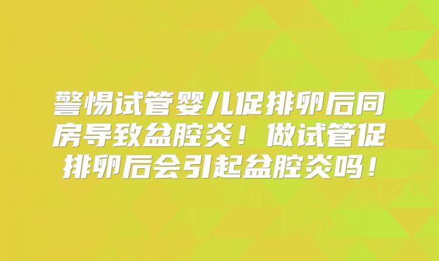 警惕试管婴儿促排卵后同房导致盆腔炎！做试管促排卵后会引起盆腔炎吗！