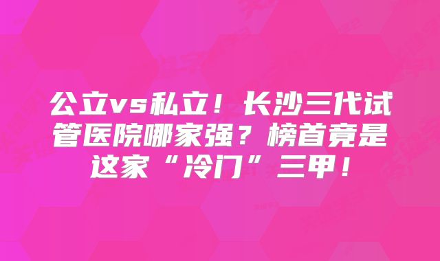 公立vs私立！长沙三代试管医院哪家强？榜首竟是这家“冷门”三甲！