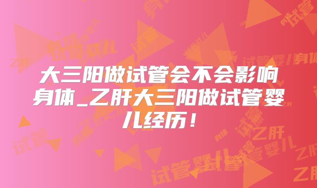 大三阳做试管会不会影响身体_乙肝大三阳做试管婴儿经历！