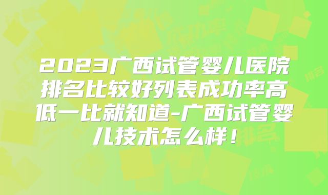 2023广西试管婴儿医院排名比较好列表成功率高低一比就知道-广西试管婴儿技术怎么样！