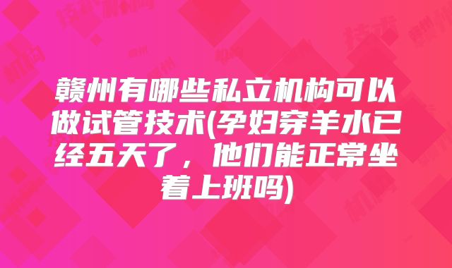 赣州有哪些私立机构可以做试管技术(孕妇穿羊水已经五天了，他们能正常坐着上班吗)