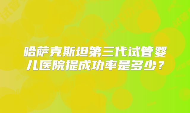 哈萨克斯坦第三代试管婴儿医院提成功率是多少？