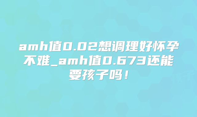 amh值0.02想调理好怀孕不难_amh值0.673还能要孩子吗!