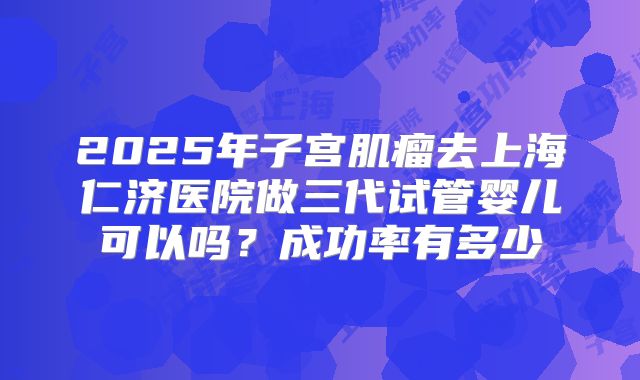 2025年子宫肌瘤去上海仁济医院做三代试管婴儿可以吗？成功率有多少