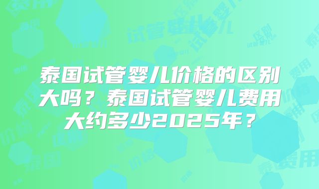 泰国试管婴儿价格的区别大吗？泰国试管婴儿费用大约多少2025年？
