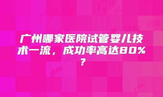 广州哪家医院试管婴儿技术一流，成功率高达80%？
