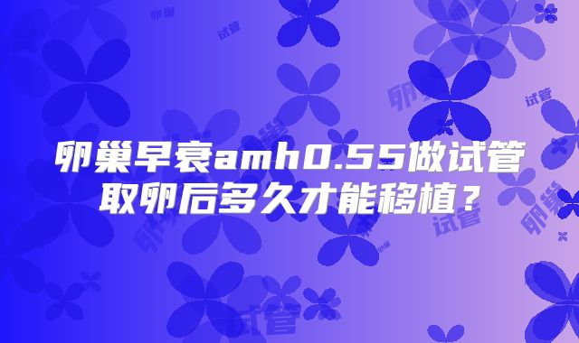 卵巢早衰amh0.55做试管取卵后多久才能移植?